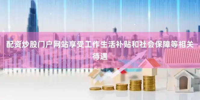 配资炒股门户网站享受工作生活补贴和社会保障等相关待遇