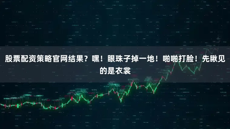 股票配资策略官网结果？嘿！眼珠子掉一地！啪啪打脸！先瞅见的是衣裳