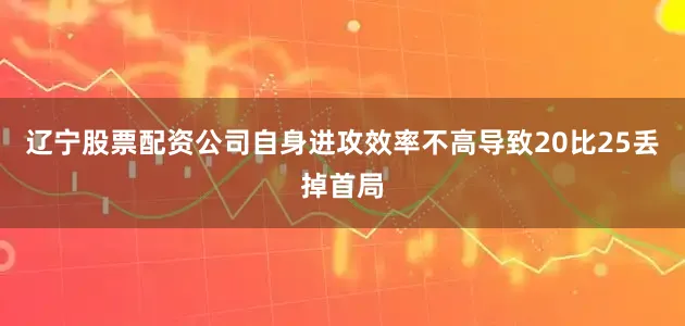 辽宁股票配资公司自身进攻效率不高导致20比25丢掉首局